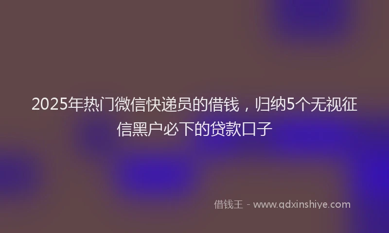 2025年热门微信快递员的借钱，归纳5个无视征信黑户必下的贷款口子