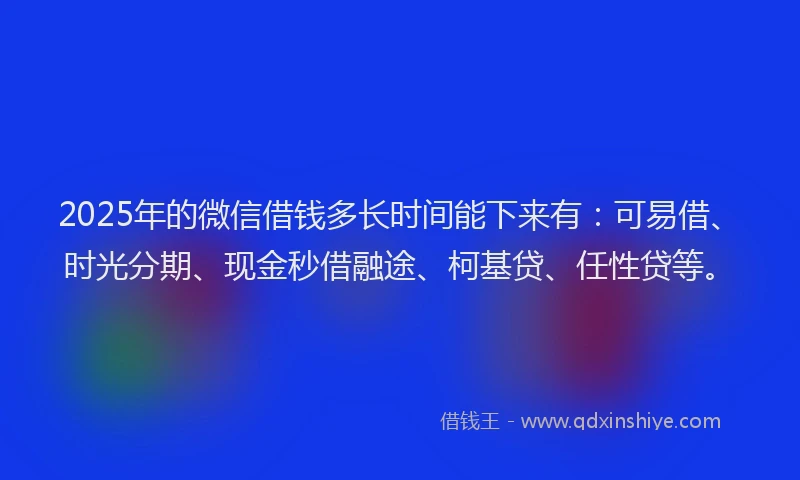 2025年的微信借钱多长时间能下来有：可易借、时光分期、现金秒借融途、柯基贷、任性贷等。