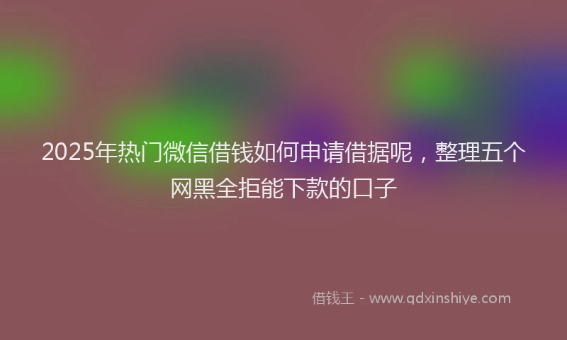 2025年热门微信借钱如何申请借据呢，整理五个网黑全拒能下款的口子