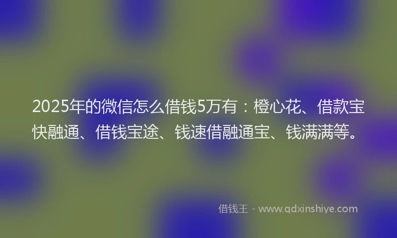 2025年的微信怎么借钱5万有：橙心花、借款宝快融通、借钱宝途、钱速借融通宝、钱满满等。