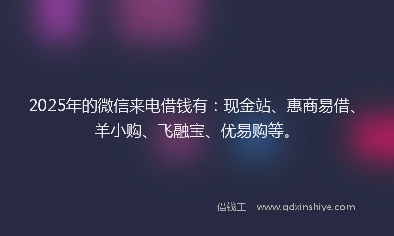 2025年的微信来电借钱有：现金站、惠商易借、羊小购、飞融宝、优易购等。