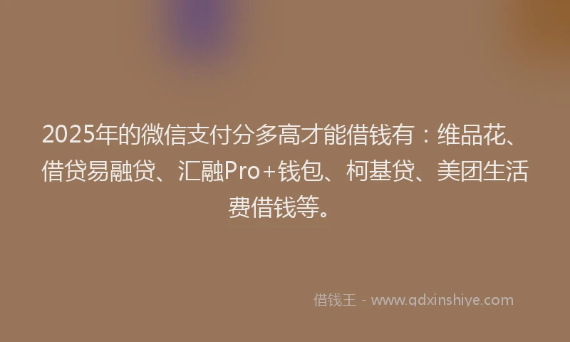 2025年的微信支付分多高才能借钱有：维品花、借贷易融贷、汇融Pro+钱包、柯基贷、美团生活费借钱等。