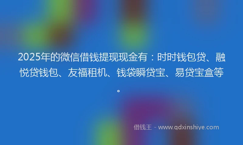 2025年的微信借钱提现现金有：时时钱包贷、融悦贷钱包、友福租机、钱袋瞬贷宝、易贷宝盒等。