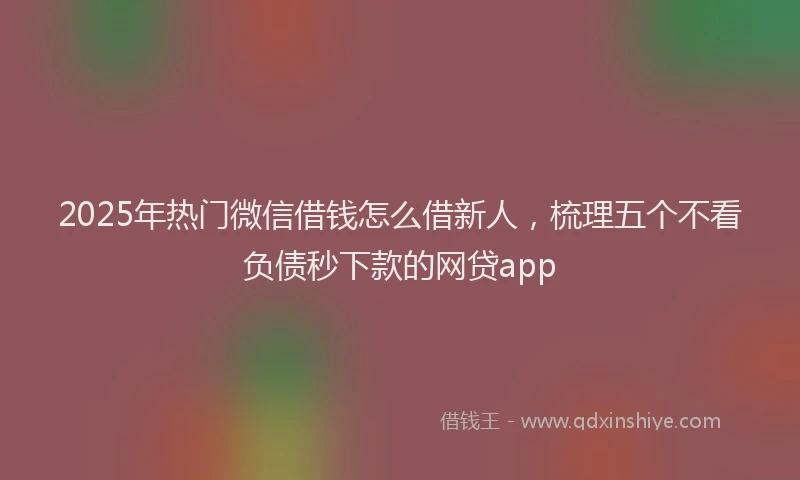 2025年热门微信借钱怎么借新人，梳理五个不看负债秒下款的网贷app