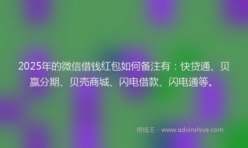 2025年的微信借钱红包如何备注有：快贷通、贝赢分期、贝壳商城、闪电借款、闪电通等。