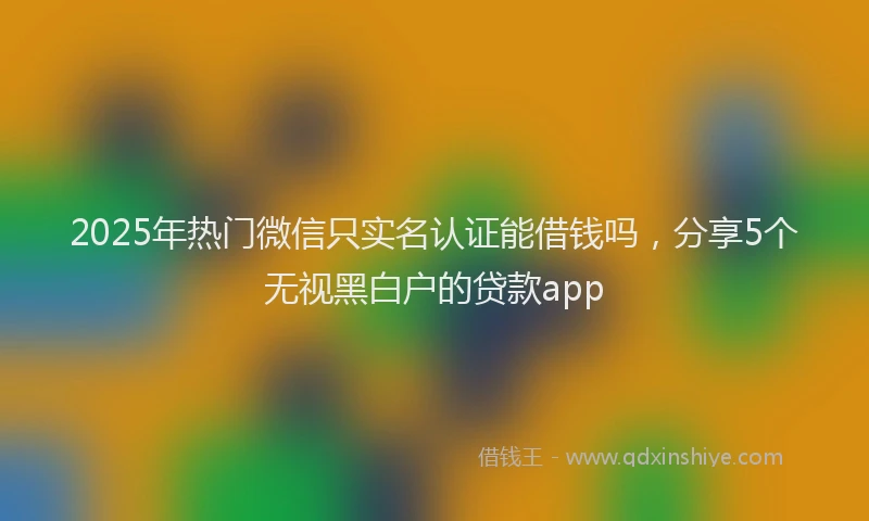 2025年热门微信只实名认证能借钱吗，分享5个无视黑白户的贷款app