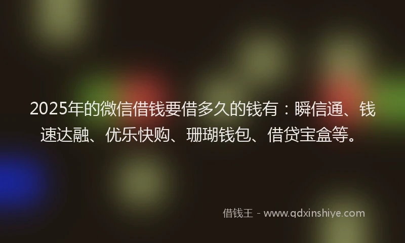 2025年的微信借钱要借多久的钱有：瞬信通、钱速达融、优乐快购、珊瑚钱包、借贷宝盒等。
