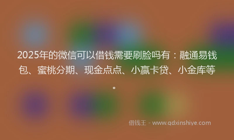 2025年的微信可以借钱需要刷脸吗有：融通易钱包、蜜桃分期、现金点点、小赢卡贷、小金库等。