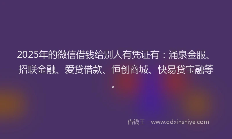 2025年的微信借钱给别人有凭证有：涌泉金服、招联金融、爱贷借款、恒创商城、快易贷宝融等。