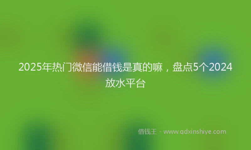 2025年热门微信能借钱是真的嘛，盘点5个2024放水平台