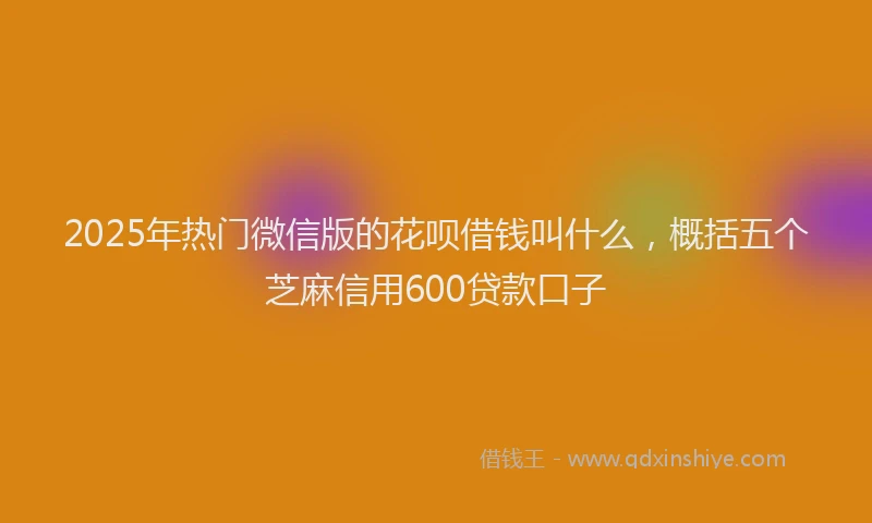 2025年热门微信版的花呗借钱叫什么，概括五个芝麻信用600贷款口子