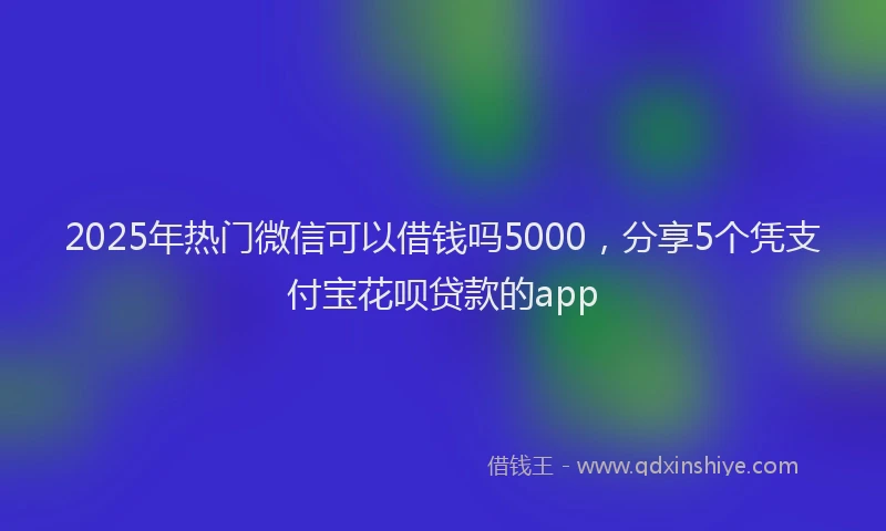 2025年热门微信可以借钱吗5000，分享5个凭支付宝花呗贷款的app