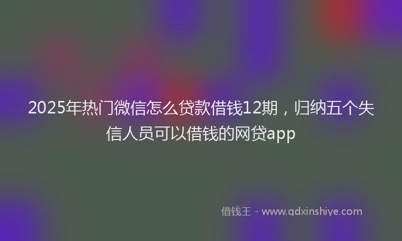 2025年热门微信怎么贷款借钱12期，归纳五个失信人员可以借钱的网贷app