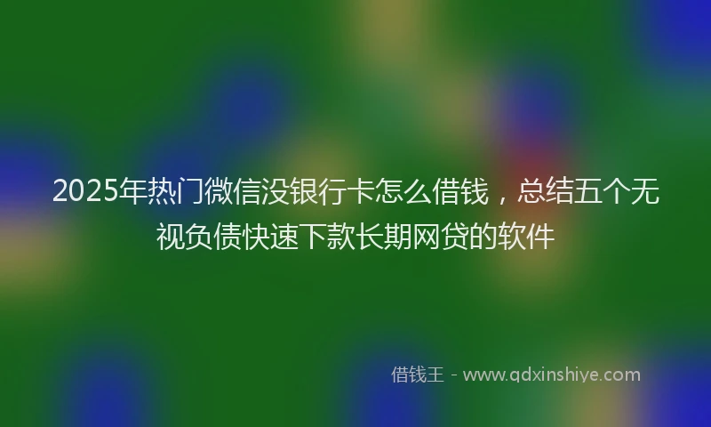 2025年热门微信没银行卡怎么借钱，总结五个无视负债快速下款长期网贷的软件