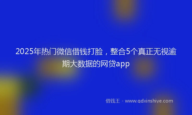 2025年热门微信借钱打脸，整合5个真正无视逾期大数据的网贷app
