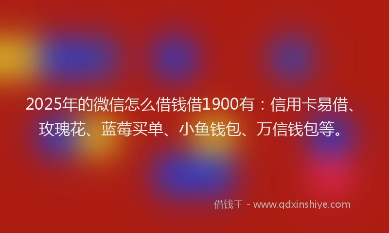 2025年的微信怎么借钱借1900有：信用卡易借、玫瑰花、蓝莓买单、小鱼钱包、万信钱包等。