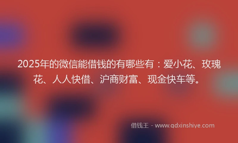 2025年的微信能借钱的有哪些有：爱小花、玫瑰花、人人快借、沪商财富、现金快车等。