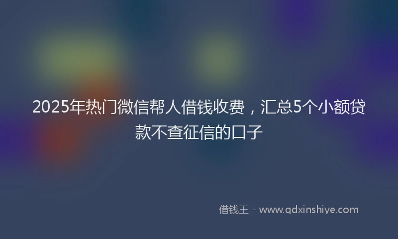 2025年热门微信帮人借钱收费，汇总5个小额贷款不查征信的口子
