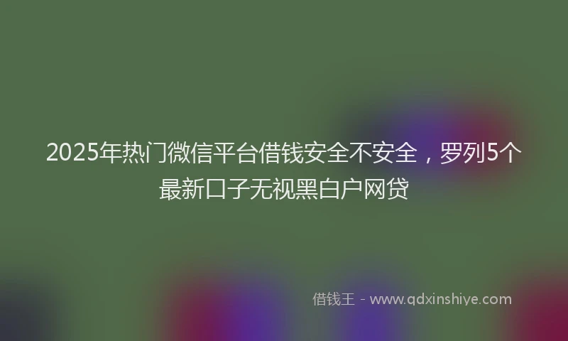 2025年热门微信平台借钱安全不安全，罗列5个最新口子无视黑白户网贷