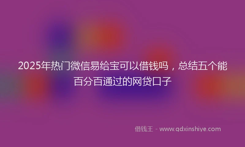 2025年热门微信易给宝可以借钱吗，总结五个能百分百通过的网贷口子