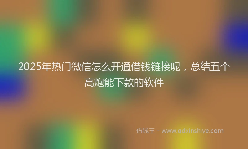 2025年热门微信怎么开通借钱链接呢，总结五个高炮能下款的软件