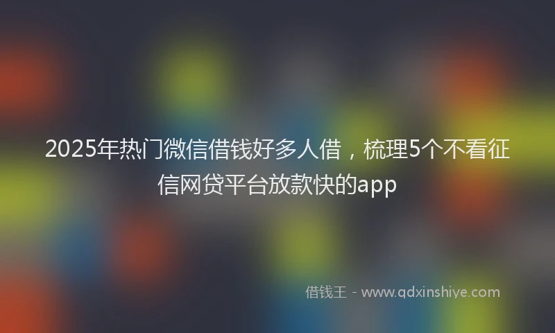 2025年热门微信借钱好多人借，梳理5个不看征信网贷平台放款快的app