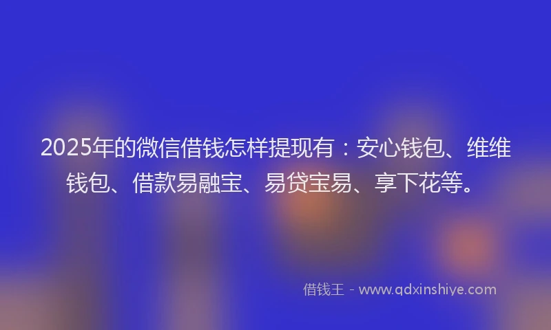 2025年的微信借钱怎样提现有：安心钱包、维维钱包、借款易融宝、易贷宝易、享下花等。