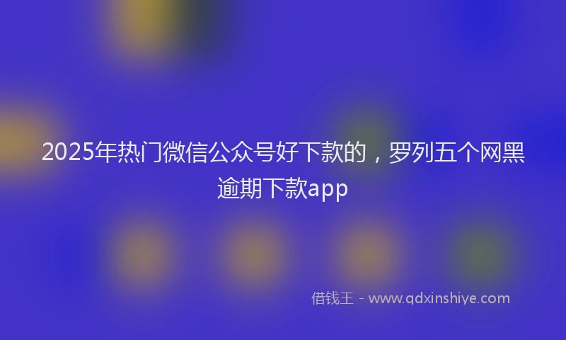 2025年热门微信公众号好下款的，罗列五个网黑逾期下款app