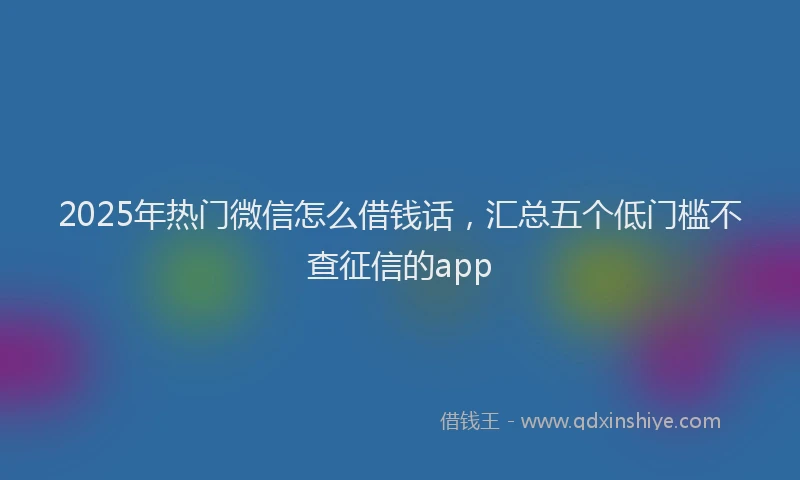 2025年热门微信怎么借钱话，汇总五个低门槛不查征信的app