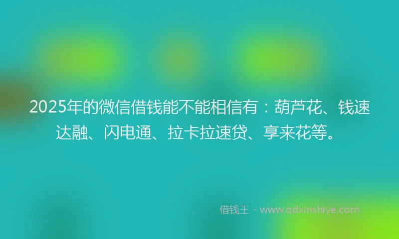 2025年的微信借钱能不能相信有：葫芦花、钱速达融、闪电通、拉卡拉速贷、享来花等。