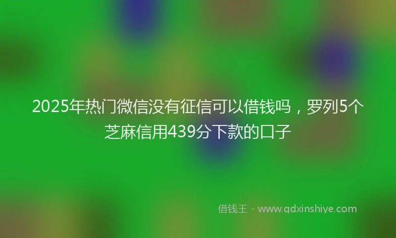 2025年热门微信没有征信可以借钱吗，罗列5个芝麻信用439分下款的口子