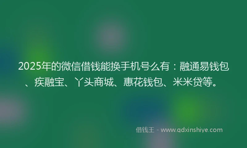 2025年的微信借钱能换手机号么有：融通易钱包、疾融宝、丫头商城、惠花钱包、米米贷等。