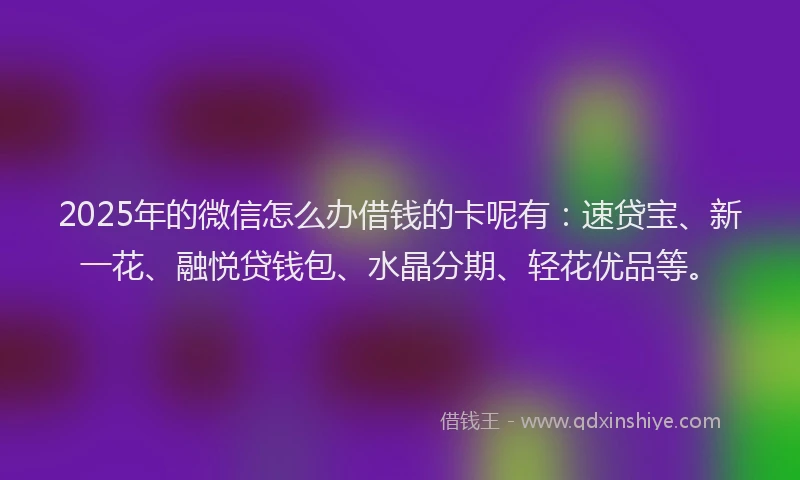 2025年的微信怎么办借钱的卡呢有：速贷宝、新一花、融悦贷钱包、水晶分期、轻花优品等。
