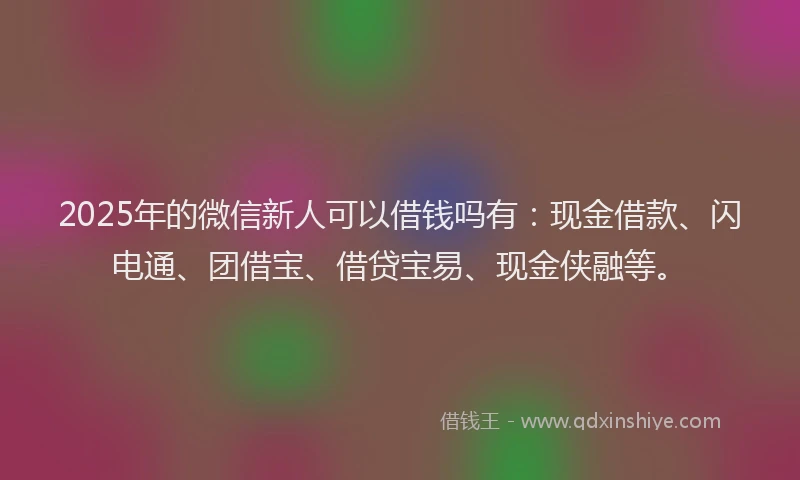 2025年的微信新人可以借钱吗有：现金借款、闪电通、团借宝、借贷宝易、现金侠融等。