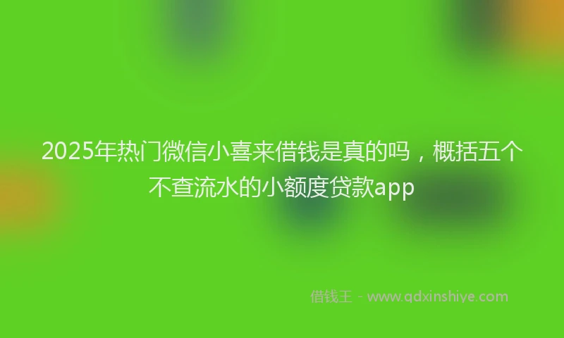 2025年热门微信小喜来借钱是真的吗，概括五个不查流水的小额度贷款app