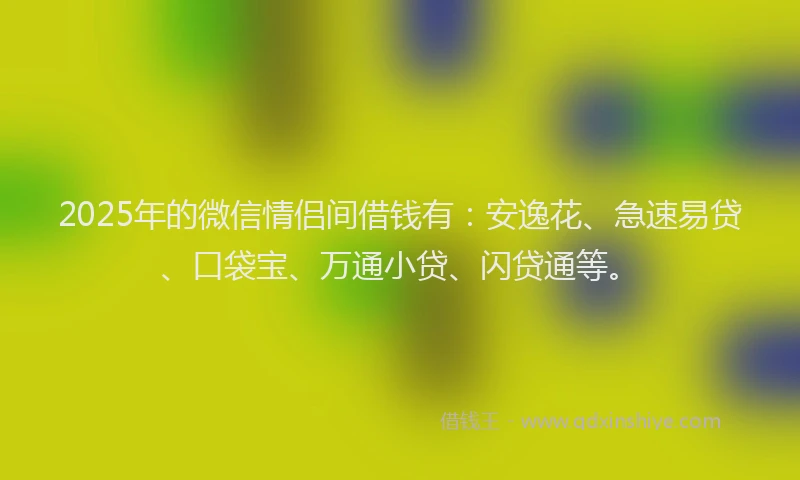 2025年的微信情侣间借钱有：安逸花、急速易贷、口袋宝、万通小贷、闪贷通等。