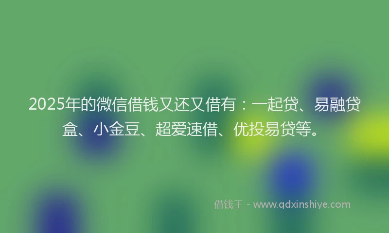 2025年的微信借钱又还又借有：一起贷、易融贷盒、小金豆、超爱速借、优投易贷等。