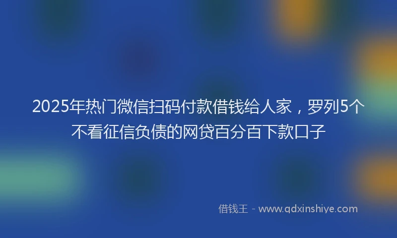 2025年热门微信扫码付款借钱给人家，罗列5个不看征信负债的网贷百分百下款口子