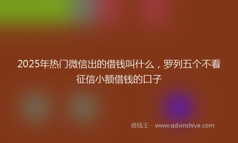 2025年热门微信出的借钱叫什么，罗列五个不看征信小额借钱的口子