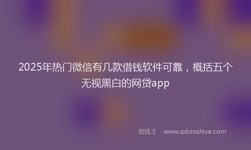 2025年热门微信有几款借钱软件可靠，概括五个无视黑白的网贷app
