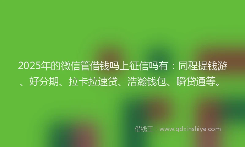 2025年的微信管借钱吗上征信吗有：同程提钱游、好分期、拉卡拉速贷、浩瀚钱包、瞬贷通等。