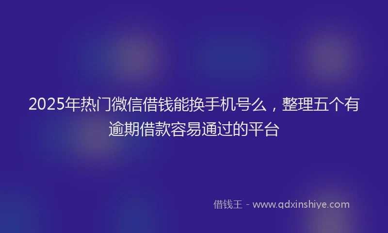 2025年热门微信借钱能换手机号么，整理五个有逾期借款容易通过的平台