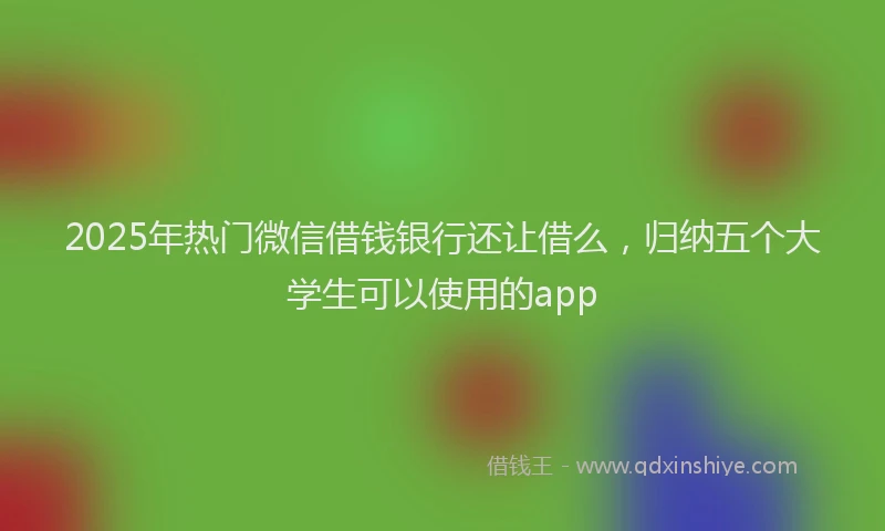2025年热门微信借钱银行还让借么，归纳五个大学生可以使用的app