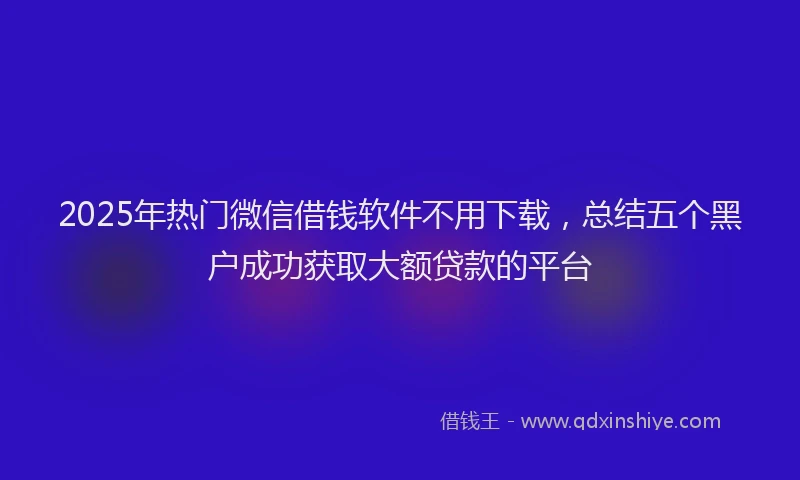 2025年热门微信借钱软件不用下载，总结五个黑户成功获取大额贷款的平台
