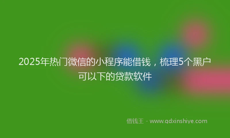 2025年热门微信的小程序能借钱，梳理5个黑户可以下的贷款软件