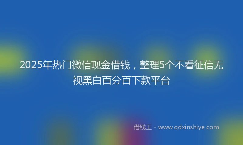 2025年热门微信现金借钱，整理5个不看征信无视黑白百分百下款平台
