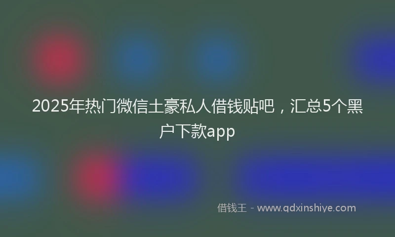 2025年热门微信土豪私人借钱贴吧，汇总5个黑户下款app
