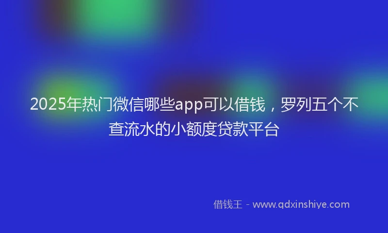 2025年热门微信哪些app可以借钱，罗列五个不查流水的小额度贷款平台