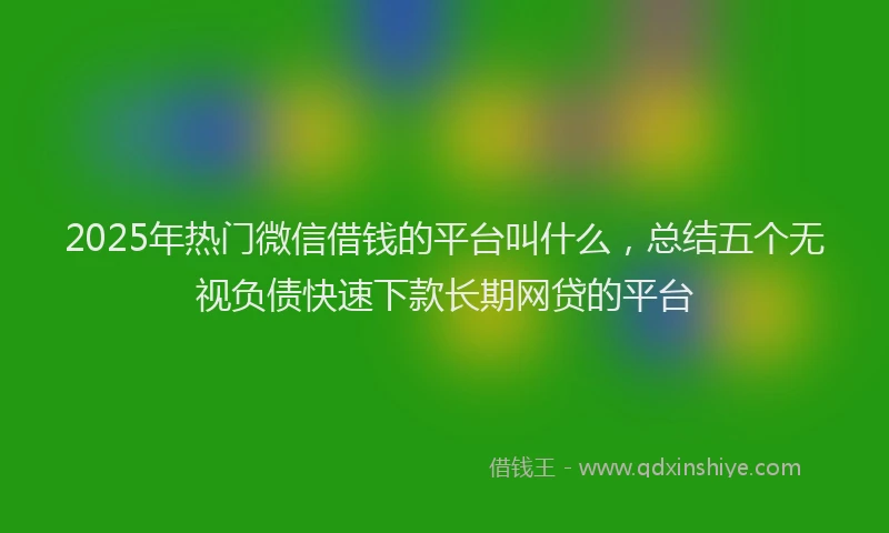 2025年热门微信借钱的平台叫什么，总结五个无视负债快速下款长期网贷的平台