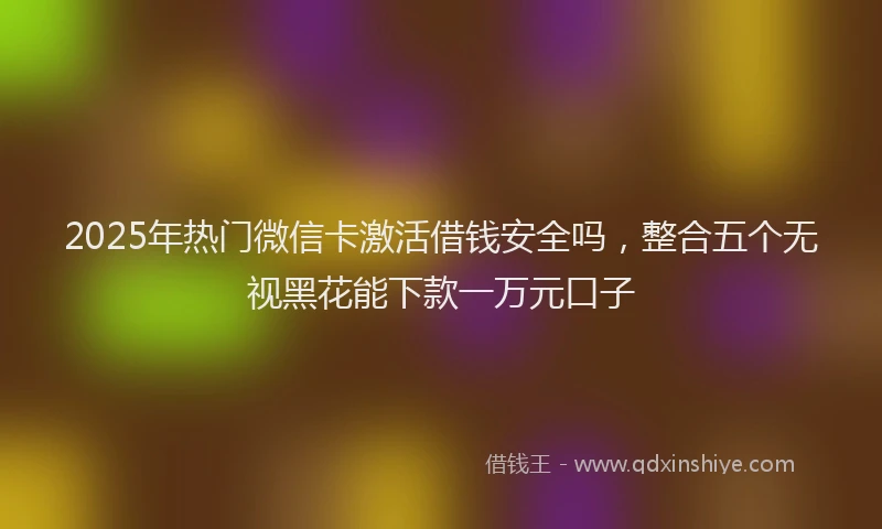 2025年热门微信卡激活借钱安全吗，整合五个无视黑花能下款一万元口子